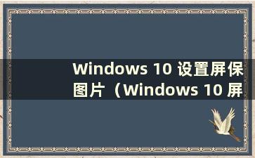 Windows 10 设置屏保图片（Windows 10 屏保）